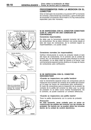 Cómo utilizar la localización de fallas/
00-10                     GENERALIDADES –      Puntos de servicio para la inspección

                                              PROCEDIMIENTOS PARA LA MEDICION EN EL
                                              CONECTOR
                                              Girar el interruptor de encendido a la posición OFF al momento
                                              de conectar y desconectar los conectores, y girar el interruptor
                                              de encendido a la posición ON al medir si no hay instrucciones
                                              especiales para ese momento.




           Conector del mazo de conductores   SI SE INSPECCIONA CON EL CONECTOR CONECTADO
                                              (CON EL CIRCUITO EN UNA CONDICION DE
                                              CONTINUIDAD)
                                              Conectores impermeables
                                              Se debe usar la herramienta especial (conector del mazo
                                              de conductores). No se debe introducir una sonda desde el
                                              lado del mazo de conductores, de lo contrario bajará su
                                              impermeabilidad y se puede oxidar.




       Sonda ultrafina                        Conectores normales (no impermeables)
                                              Verificar introduciendo la sonda de probador desde el lado
                                              del mazo de conductores. Si el conector (de la unidad de
                                              control, etc.) es demasiado pequeño para introducir la sonda
                                              de probador, no se debe tratar de hacerlo a la fuerza; usar
              Sonda de                        una herramienta especial (sonda ultrafina en el juego de mazos
              probador                        de conductores para verificación).

 Conector




                                              SI SE INSPECCIONA CON EL CONECTOR
                                              DESCONECTADO
                                              <Cuando se inspecciona una patilla hembra>
                                              Usar la herramienta especial (mazo de conductores para la
                                              inspección de la presión de contacto de la patilla del conector
Mazo de conductores
                                              en el juego de mazos de conductores para verificación).
para inspección de la                         El mazo de conductores para la inspección de la presión de
presión de contacto                           contacto de la patilla del conector se debe usar. La sonda
de patilla del conector                       de probador no se debe nunca insertar forzadamente. De
                                              lo contrario, se puede ocasionar un contacto defectuoso.

                                              <Cuando se inspecciona una patilla macho>
                                              Tocar la patilla directamente con la sonda de probador.
                                              Precaución
                                              En este momento, tener cuidado para no poner en
                                              cortocircuito las patillas del conector con las sondas de
                                              probador. De hacerlo así, se pueden dañar los circuitos
                                              dentro de la unidad de control electrónico.
 