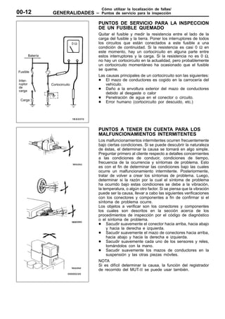 Cómo utilizar la localización de fallas/
00-12               GENERALIDADES –      Puntos de servicio para la inspección

                                        PUNTOS DE SERVICIO PARA LA INSPECCION
                                        DE UN FUSIBLE QUEMADO
                                        Quitar el fusible y medir la resistencia entre el lado de la
                                        carga del fusible y la tierra. Poner los interruptores de todos
                                   0Ω   los circuitos que están conectados a este fusible a una
                                        condición de continuidad. Si la resistencia es casi 0 Ω en
                                        este momento, hay un cortocircuito en alguna parte entre
         Batería                        estos interruptores y la carga. Si la resistencia no es 0 Ω,
                                        no hay un cortocircuito en la actualidad, pero probablemente
                                        un cortocircuito momentáneo ha ocasionado que el fusible
                                        se queme.
Fusible
                                        Las causas principales de un cortocircuito son las siguientes:
Inter-                                  D El mazo de conductores es cogido en la carrocería del
ruptor             Cortocircuito            vehículo.
de                                      D Daño a la envoltura exterior del mazo de conductores
carga
                                            debido al desgaste o calor
                                        D Penetración de agua en el conector o circuito.
 Carga
                                        D Error humano (cortocircuito por descuido, etc.)




                                        PUNTOS A TENER EN CUENTA PARA LOS
                                        MALFUNCIONAMIENTOS INTERMITENTES
                                        Los malfuncionamientos intermitentes ocurren frecuentemente
                                        bajo ciertas condiciones. Si se puede descubrir la naturaleza
                                        de éstas, el determinar la causa se tornará en algo simple.
                                        Preguntar primero al cliente respecto a detalles concernientes
                                        a las condiciones de conducir, condiciones de tiempo,
                                        frecuencia de la ocurrencia y síntomas de problema. Esto
                                        es con el fin de determinar las condiciones bajo las cuales
                                        ocurre un malfuncionamiento intermitente. Posteriormente,
                                        tratar de volver a crear los síntomas de problema. Luego,
                                        determinar si la razón por la cual el síntoma de problema
                                        ha ocurrido bajo estas condiciones se debe a la vibración,
                                        la temperatura, o algún otro factor. Si se piensa que la vibración
                                        puede ser la causa, llevar a cabo las siguientes verificaciones
                                        con los conectores y componentes a fin de confirmar si el
                                        síntoma de problema ocurre.
                                        Los objetos a verificar son los conectores y componentes
                                        los cuales son descritos en la sección acerca de los
                                        procedimientos de inspección por el código de diagnóstico
                                        o el síntoma de problema.
                                        D Sacudir suavemente el conector hacia arriba, hacia abajo
                                             y hacia la derecha e izquierda.
                                        D Sacudir suavemente el mazo de conectores hacia arriba,
                                             hacia abajo y hacia la derecha e izquierda.
                                        D Sacudir suavemente cada uno de los sensores y reles,
                                             tomándolos con la mano.
                                        D Sacudir suavemente los mazos de conductores en la
                                             suspensión y las otras piezas móviles.
                                        NOTA
                                        Si es difícil determinar la causa, la función del registrador
                                        de recorrido del MUT-II se puede usar también.
 