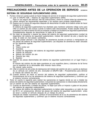 GENERALIDADES – Precauciones antes de la operación de servicio                            00-25
PRECAUCIONES ANTES DE LA OPERACION DE SERVICIO                                                       00100050144


SISTEMA DE SEGURIDAD SUPLEMENTARIO (SRS)
1. Puntos a tener en cuenta cuando se hacen trabajos de servicio en el sistema de seguridad suplementario
   (1) Leer el GRUPO 52B – Sistema de seguridad suplementario (SRS).
       Para un uso seguro del vehículo, leer las instrucciones y tener en cuenta todas las advertencias.
   (2) Utilizar siempre las herramientas especiales y los equipos para pruebas especificados.
   (3) Esperar por lo menos 60 segundos después de desconectar el cable de la batería antes de hacer
       trabajos en el sistema.
       El sistema de seguridad suplementario fue diseñado para mantener suficiente voltaje como para
       inflar el colchón de aire incluso cuando la batería está desconectada. Puede resultar herido de
       gravedad si se infla el colchón de aire por empezar a trabajar en el sistema de seguridad suplementario
       inmediatamente después de desconectar el cable de la batería.
   (4) No tratar de desarmar o reparar las piezas del sistema de seguridad suplementario (unidad de
       diagnóstico del sistema de seguridad suplementario, módulo del colchón de aire y resorte tipo
       reloj). Si están en mal estado, cambiarlos.
   (5) Se debe prestar atención a las etiquetas de advertencia durante el servicio o manipulación de
       las piezas del sistema de seguridad suplementario. Las etiquetas de advertencia están ubicadas
       en los siguientes lugares.
       D Capo
       D Visera contra sol
       D Guantera
       D Unidad de diagnóstico del sistema de seguridad suplementario
       D Volante de dirección
       D Módulo del colchón de aire
       D Resorte tipo reloj
       D Bastidor
   (6) Guardar las piezas desmontadas del sistema de seguridad suplementario en un lugar limpio y
       seco.
       El módulo del colchón de aire debe guardarse en una superficie plana y colocarse de tal forma
       que la superficie de la almohadilla está mirando hacia arriba.
       No colocar nada encima.
   (7) Inflar el colchón de aire antes de deshacerse del módulo del colchón de aire o cuando se deshace
       de un vehículo con colchón de aire. (Consultar el GRUPO 52B – Procedimientos para eliminar
       el módulo del colchón de aire.)
   (8) Cuando termina de hacer el servicio del sistema de seguridad suplementario, verificar el
       funcionamiento de la luz de advertencia del sistema de seguridad suplementario y confirmar que
       el sistema funciona correctamente.
2. Tener en cuenta lo siguiente para realizar las operaciones en lugares donde se van a instalar las
   piezas del sistema de seguridad suplementario, incluyendo las operaciones no relacionadas directamente
   con el colchón de aire del sistema de seguridad suplementario.
   (1) Cuando se desmontan o instalan las piezas, no dejar que sufra un impacto o golpe en las piezas
       del sistema de seguridad suplementario.
   (2) Las piezas del sistema de seguridad suplementario no deben estar expuestas a un calor de mas
       de 93_C, en consecuencia, eliminar las piezas del sistema de seguridad suplementario antes
       de secar o estufar el vehículo después de un trabajo de pintura.
       Después de instalar nuevamente, verificar el funcionamiento de la luz de advertencia del sistema
       de seguridad suplementario y confirmar que el sistema funciona correctamente.
 