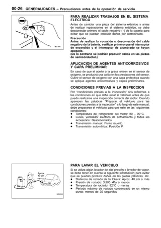 00-26 GENERALIDADES –   Precauciones antes de la operación de servicio

                              PARA REALIZAR TRABAJOS EN EL SISTEMA
                              ELECTRICO
                              Antes de cambiar una pieza del sistema eléctrico y antes
                              de realizar reparaciones en el sistema eléctrico, se debe
                              desconectar primero el cable negativo (–) de la batería para
                              evitar que se puedan producir daños por cortocircuito.
                              Precaución
                              Antes de realizar la conexión o desconexión del cable
                              negativo de la batería, verificar primero que el interruptor
                              de encendido y el interruptor de alumbrado se hayan
                              apagado.
                              (De lo contrario se podrían producir daños en las piezas
                              de semiconductor.)

                              APLICACION DE AGENTES ANTICORROSIVOS
                              Y CAPA PRELIMINAR
                              En caso de que el aceite o la grasa entren en el sensor de
                              oxígeno, se producirá una caída en las prestaciones del sensor.
                              Cubrir el sensor de oxígeno con una capa protectora cuando
                              se aplique agentes anticorrosivos y capas preliminares.

                              CONDICIONES PREVIAS A LA INSPECCION
                              Por “condiciones previas a la inspección” nos referimos a
                              las condiciones en que debe estar el vehículo antes de que
                              pueda realizarse una inspección correcta del motor. Cuando
                              aparecen las palabras “Preparar el vehículo para las
                              condiciones previas a la inspección” a lo largo de este manual,
                              debe prepararse el vehículo para que esté en las siguientes
                              condiciones:
                              D Temperatura del refrigerante del motor: 80 – 90_C
                              D Luces, ventilador eléctrico de enfriamiento y todos los
                                  accesorios: Desconectados
                              D Transmisión manual: Punto muerto
                              D Transmisión automática: Posición P




                              PARA LAVAR EL VEHICULO
                              Si se utiliza algún lavador de alta presión o lavador de vapor,
           Aprox.             se debe tener en cuenta la siguiente información para evitar
           40 cm              que se puedan producir daños en las piezas plásticas, etc.
                              D Distancia de rociado de la tobera: Aprox. 40 cm o más
                              D Presión de rociado: 3.900 kPa o menos
                              D Temperatura de rociado: 82_C o menos
                              D Período máximo de rociado concentrado en un mismo
                                  punto: menos de 30 segundos
 