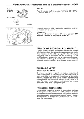 GENERALIDADES – Precauciones antes de la operación de servicio                 00-27
Conjunto                          MUT-II
secundario
de MUT-II                         Para el trato de MUT-II, consultar “MANUAL DE INSTRU-
                                  CCION DE MUT-II”.


Memoria ROM




                                  Conectar el MUT-II en el conector de diagnóstico tal como
                                  se muestra en la ilustración.
                                  Precaución
                                  Poner el interruptor de encendido en la posición OFF
                                  antes de conectar o desconectar el MUT-II.




                                  PARA EVITAR INCENDIOS EN EL VEHICULO
                                  La mala instalación de las piezas relacionadas con el sistema
                                  eléctrico y el sistema de combustible puede causar un incendio.
                                  Para mantener la alta calidad y seguridad del vehículo, es
                                  importante que la instalación de los accesorios, o las
                                  modificaciones y reparaciones que tengan que realizarse en
                                  los sistemas eléctrico y de combustible, sean realizadas
                                  siguiendo las instrucciones y la información de MITSUBISHI.




                                  ACEITES DE MOTOR
                                  Aviso para su salud
                                  El contacto prolongado y repetido con el aceite mineral traerá
                                  como consecuencia la desaparición de grasa natural en la
                                  piel, secándola y produciendo irritaciones y dermatitis.
                                  Además, el aceite de motor usado confiene contaminantes
                                  potencialmente peligrosos que pueden causar cáncer a la
                                  piel. Por este motivo deben suministrarse los medios
                                  adecuados para lavar y proteger la piel.


                                  Precauciones recomendadas
                                  La precaución más eficaz consiste en acondicionar prácticas
                                  de trabajo que eviten, en todo lo posible, el riesgo de entrar
                                  en contacto con los aceites minerales. Por ejemplo, utilizando
                                  sistemas cerrados para manipular el aceite usado y podrían
                                  desengrasarse los componentes, siempre que sea posible,
                                  antes de manipularlos.
 