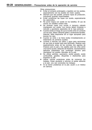 00-28 GENERALIDADES –   Precauciones antes de la operación de servicio

                              Otras precauciones:
                              D Evitar el contacto prolongado y repetido con los aceites,
                                  especialmente con los aceites de motor usados.
                              D Siempre que sea posible, ponerse ropas de protección,
                                  incluyendo guantes impermeables.
                              D Evitar contaminar las ropas con aceite, especialmente
                                  los calzoncillos.
                              D No poner trapos con aceite en los bolsillos. El uso de
                                  monos sin bolsillos evitará esto.
                              D No ponerse ropas muy sucias ni tampoco calzado
                                  impregnado con aceite. Los monos deben limpiarse a
                                  menudo y guardarse separados de la ropa personal.
                              D Cuando exista el riesgo de que el aceite entre en contacto
                                  con los ojos, deben utilizarse gafas o protectores faciales.
                                  Además, debe disponerse de un lugar apropiado para
                                  lavarse los ojos.
                              D Cuando se corte o se hiera reciba inmediatamente un
                                  tratamiento de primeros auxilios.
                              D Lavarse a menudo con jabón y agua para cerciorarse
                                  de que todo el aceite haya sido eliminado. Realizar esto
                                  especialmente antes de las comidas (los agentes de
                                  limpieza para la piel y los cepillos para las uñas serán
                                  una buena ayuda). Después de limpiarse, recomendamos
                                  aplicarse preparados que contengan lanolina para
                                  reemplazar los aceites naturales de la piel.
                              D No utilizar petróleo, queroseno, aceite pesado, aceite
                                  combustible, gasóleo, diluyentes o disolventes para
                                  limpiarse la piel.
                              D Utilizar cremas protectoras antes de comenzar los
                                  trabajos. Estas ayudarán a eliminar el aceite adherido
                                  a la piel, una vez concluidos los trabajos.
                              D Si se tienen problemas en la piel, acudir a un médico
                                  sin demora.
 