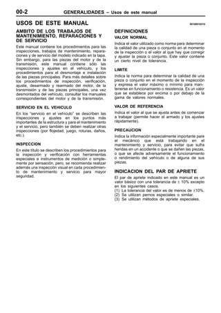 00-2                       GENERALIDADES – Usos de este manual

USOS DE ESTE MANUAL                                                                               00100010210


AMBITO DE LOS TRABAJOS DE                              DEFINICIONES
MANTENIMIENTO, REPARACIONES Y                          VALOR NORMAL
DE SERVICIO
                                                       Indica el valor utilizado como norma para determinar
Este manual contiene los procedimientos para las       la calidad de una pieza o conjunto en el momento
inspecciones, trabajos de mantenimiento, repara-       de la inspección o el valor al que hay que corregir
ciones y de servicio del modelo indicado en la tapa.   y ajustar la pieza o conjunto. Este valor contiene
Sin embargo, para las piezas del motor y de la         un cierto nivel de tolerancia.
transmisión, este manual contiene sólo las
inspecciones y ajustes en el vehículo, y los           LIMITE
procedimientos para el desmontaje e instalación
de las piezas principales. Para más detalles sobre     Indica la norma para determinar la calidad de una
los procedimientos de inspección, verificación,        pieza o conjunto en el momento de la inspección
ajuste, desarmado y rearmado del motor, de la          y expresa el valor máximo o mínimo para man-
transmisión y de las piezas principales, una vez       tenerse en funcionamiento o resistencia. Es un valor
desmontados del vehículo, consultar los manuales       que se establece por encima o por debajo de la
correspondientes del motor y de la transmisión.        gama de valores normales.

SERVICIO EN EL VEHICULO                                VALOR DE REFERENCIA
En los “servicio en el vehículo” se describen las      Indica el valor al que se ajusta antes de comenzar
inspecciones y ajustes en los puntos más               a trabajar (permite hacer el armado y los ajustes
importantes de la estructura y para el mantenimiento   rápidamente).
y el servicio, pero también se deben realizar otras
inspecciones (por flojedad, juego, roturas, daños,     PRECAUCION
etc.).                                                 Indica la información especialmente importante pare
                                                       el mecánico que está trabajando en el
INSPECCION                                             mantenimiento y servicio, para evitar que sufra
En este título se describen los procedimientos para    heridas en un accidente o que se dañen las piezas,
la inspección y verificación con herramientas          o que se afecte adversamente el funcionamiento
especiales e instrumentos de medición o simple-        o rendimiento del vehículo o de alguna de sus
mente por sensación, pero, se recomienda realizar      piezas.
además una inspección visual en cada procedimien-
to de mantenimiento y servicio para mayor              INDICACION DEL PAR DE APRIETE
seguridad.                                             El par de apriete indicado en este manual es un
                                                       valor básico con una tolerancia de ± 10% excepto
                                                       en los siguientes casos.
                                                       (1) La tolerancia del valor es de menos de ±10%.
                                                       (2) Se utilizan pernos especiales o similar.
                                                       (3) Se utilizan métodos de apriete especiales.
 