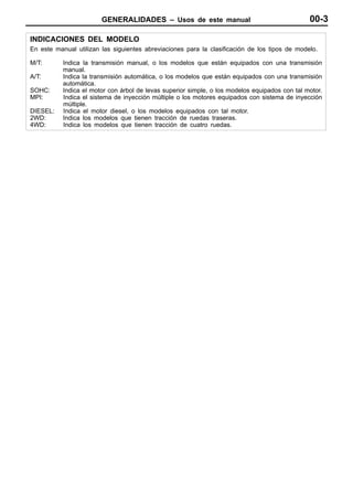 GENERALIDADES – Usos de este manual                                     00-3

INDICACIONES DEL MODELO
En este manual utilizan las siguientes abreviaciones para la clasificación de los tipos de modelo.

M/T:       Indica la transmisión manual, o los modelos que están equipados con una transmisión
           manual.
A/T:       Indica la transmisión automática, o los modelos que están equipados con una transmisión
           automática.
SOHC:      Indica el motor con árbol de levas superior simple, o los modelos equipados con tal motor.
MPI:       Indica el sistema de inyección múltiple o los motores equipados con sistema de inyección
           múltiple.
DIESEL:    Indica el motor diesel, o los modelos equipados con tal motor.
2WD:       Indica los modelos que tienen tracción de ruedas traseras.
4WD:       Indica los modelos que tienen tracción de cuatro ruedas.
 