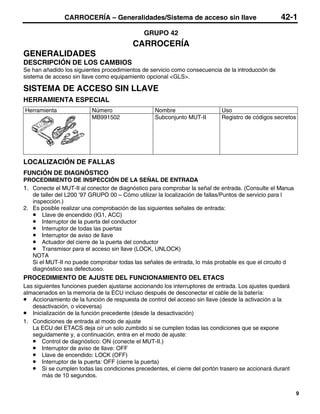 CARROCERÍA – Generalidades/Sistema de acceso sin llave                              42-1
                                              GRUPO 42
                                         CARROCERÍA
GENERALIDADES
DESCRIPCIÓN DE LOS CAMBIOS
Se han añadido los siguientes procedimientos de servicio como consecuencia de la introducción de
sistema de acceso sin llave como equipamiento opcional <GLS>.

SISTEMA DE ACCESO SIN LLAVE
HERRAMIENTA ESPECIAL
Herramienta               Número                  Nombre                   Uso
                          MB991502                Subconjunto MUT-II       Registro de códigos secretos




LOCALIZACIÓN DE FALLAS
FUNCIÓN DE DIAGNÓSTICO
PROCEDIMIENTO DE INSPECCIÓN DE LA SEÑAL DE ENTRADA
1. Conecte el MUT-II al conector de diagnóstico para comprobar la señal de entrada. (Consulte el Manua
   de taller del L200 ’97 GRUPO 00 – Cómo utilizar la localización de fallas/Puntos de servicio para l
   inspección.)
2. Es posible realizar una comprobación de las siguientes señales de entrada:
   • Llave de encendido (IG1, ACC)
   • Interruptor de la puerta del conductor
   • Interruptor de todas las puertas
   • Interruptor de aviso de llave
   • Actuador del cierre de la puerta del conductor
   • Transmisor para el acceso sin llave (LOCK, UNLOCK)
   NOTA
   Si el MUT-II no puede comprobar todas las señales de entrada, lo más probable es que el circuito d
   diagnóstico sea defectuoso.
PROCEDIMIENTO DE AJUSTE DEL FUNCIONAMIENTO DEL ETACS
Las siguientes funciones pueden ajustarse accionando los interruptores de entrada. Los ajustes quedará
almacenados en la memoria de la ECU incluso después de desconectar el cable de la batería:
• Accionamiento de la función de respuesta de control del acceso sin llave (desde la activación a la
   desactivación, o viceversa)
• Inicialización de la función precedente (desde la desactivación)
1. Condiciones de entrada al modo de ajuste
   La ECU del ETACS deja oír un solo zumbido si se cumplen todas las condiciones que se expone
   seguidamente y, a continuación, entra en el modo de ajuste:
   • Control de diagnóstico: ON (conecte el MUT-II.)
   • Interruptor de aviso de llave: OFF
   • Llave de encendido: LOCK (OFF)
   • Interruptor de la puerta: OFF (cierre la puerta)
   • Si se cumplen todas las condiciones precedentes, el cierre del portón trasero se accionará durant
       más de 10 segundos.


                                                                                                          9
 