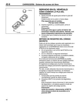 42-6                CARROCERÍA - Sistema de acceso sin llave


                              Batería   SERVICIO EN EL VEHÍCULO
                                        CÓMO CAMBIAR LA PILA DEL
                                        TRANSMISOR
                                        1. Quite el tornillo de ajuste para extraer la pila del
                                           transmisor.
                                           Instale la pila con su polo (+) hacia abajo.
                                           Pila requerida para el cambio:
                                                       Pila tipo botón CR2032
                  Gancho                3. Inserte el gancho y, a continuación, arme el
                                           transmisor.
                                           Precaución
                                           Evite que entre agua o polvo al interior del
       Tornillo
                           A18I0345
                                           transmisor mientras esté abierto. Además, evit
                                           tocar el dispositivo electrónico de precisión.
                                        4. Compruebe que el sistema de acceso sin llave
                                           funciona.
                                        MÉTODO DE REGISTRO DEL CÓDIGO
                                        SECRETO
                                        Cada uno de los códigos secretos está registrado en e
                                        interior del transmisor, por lo que es necesario
                                        registrarlos en la EEPROM del interior de la ECU del
                                        ETACS en los siguientes casos.
                                        • En el transmisor o en la ECU del ETACS en los
                                            siguientes casos:
                                        • Si va a utilizarse un segundo transmisor;
                                        • Si parece haberse producido un problema debido
                                            al registro defectuoso de un código.
                                        En el área de memoria de la EEPROM es posible
                                        almacenar hasta un máximo de dos códigos distintos
                                        (pueden utilizarse dos transmisores diferentes).
                                        Al registrarse el código para el primer transmisor s
                                        borrarán los códigos previamente registrados para dos
                                        transmisores.
                                        Por ello, si está utilizando más de dos transmisores o
                                        se agrega un segundo transmisor, es necesario
                                        registrar al mismo tiempo los códigos para todos los
                                        transmisores.
                                        1. Compruebe que las puertas se cierren
                                            normalmente cuando se utiliza la llave.
                                        2. Conecte el MUT-II al conector de diagnóstico.
                                            NOTA
                                            Esto conectará a tierra el terminal (1) del conector
                                            de diagnóstico, y el sistema pasará a modo de
                                            espera de registro del código secreto.
                                            Precaución
                                            Antes de conectar y desconectar el MUT-II,
                                            sitúe siempre la llave de encendido en la
                                            posición OFF



14
 