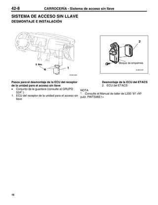 42-8                   CARROCERÍA - Sistema de acceso sin llave

SISTEMA DE ACCESO SIN LLAVE
DESMONTAJE E INSTALACIÓN




                                                                              Bloque de empalmes

                                                                                          A18VO187


                                          AY0014AA



Pasos para el desmontaje de la ECU del receptor                     Desmontaje de la ECU del ETACS
de la unidad para el acceso sin llave                               2. ECU del ETACS
• Conjunto de la guantera (consulte el GRUPO        NOTA
    52A*.)                                          *: Consulte el Manual de taller de L200 ’97 <Nº
1. ECU del receptor de la unidad para el acceso sin publ. PWTS96E1>
    llave




16
 
