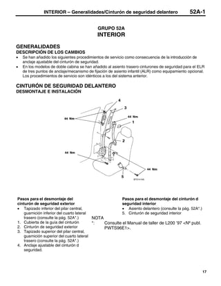 INTERIOR – Generalidades/Cinturón de seguridad delantero                         52A-1

                                             GRUPO 52A
                                             INTERIOR

GENERALIDADES
DESCRIPCIÓN DE LOS CAMBIOS
•   Se han añadido los siguientes procedimientos de servicio como consecuencia de la introducción de
    anclaje ajustable del cinturón de seguridad.
•   En los modelos de doble cabina se han añadido al asiento trasero cinturones de seguridad para el ELR
    de tres puntos de anclaje/mecanismo de fijación de asiento infantil (ALR) como equipamiento opcional.
    Los procedimientos de servicio son idénticos a los del sistema anterior.

CINTURÓN DE SEGURIDAD DELANTERO
DESMONTAJE E INSTALACIÓN




                                                                 BT0141AA




Pasos para el desmontaje del                             Pasos para el desmontaje del cinturón d
cinturón de seguridad exterior                           seguridad interior
• Tapizado inferior del pilar central,                   • Asiento delantero (consulte la pág. 52A*.)
    guarnición inferior del cuarto lateral               5. Cinturón de seguridad interior
    trasero (consulte la pág. 52A*.)       NOTA
1. Cubierta de la guía del cinturón        *:   Consulte el Manual de taller de L200 ’97 <Nº publ.
2. Cinturón de seguridad exterior               PWTS96E1>.
3. Tapizado superior del pilar central,
    guarnición superior del cuarto lateral
    trasero (consulte la pág. 52A*.)
4. Anclaje ajustable del cinturón d
    seguridad.




                                                                                                        17
 