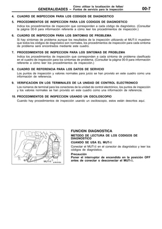 Cómo utilizar la localización de fallas/
                    GENERALIDADES –            Puntos de servicio para la inspección                 00-7
4. CUADRO DE INSPECCION PARA LOS CODIGOS DE DIAGNOSTICO
5. PROCEDIMIENTOS DE INSPECCION PARA LOS CODIGOS DE DIAGNOSTICO
   Indica los procedimientos de inspección que corresponden a cada código de diagnóstico. (Consultar
   la página 00-9 para información referente a cómo leer los procedimientos de inspección.)

6. CUADRO DE INSPECCION PARA LOS SINTOMAS DE PROBLEMA
   Si hay síntomas de problema aunque los resultados de la inspección utilizando el MUT-II muestren
   que todos los códigos de diagnóstico son normales, los procedimientos de inspección para cada síntoma
   de problema será encontrados mediante este cuadro.

7. PROCEDIMIENTOS DE INSPECCION PARA LOS SINTOMAS DE PROBLEMA
   Indica los procedimientos de inspección que corresponden a cada síntoma de problema clasificado
   en el cuadro de inspección para los síntomas de problema. (Consultar la página 00-9 para información
   referente a cómo leer los procedimientos de inspección.)

8. CUADRO DE REFERENCIA PARA LOS DATOS DE SERVICIO
   Los puntos de inspección y valores normales para juicio se han provisto en este cuadro como una
   información de referencia.

9. VERIFICACION EN LOS TERMINALES DE LA UNIDAD DE CONTROL ELECTRONICO
   Los números de terminal para los conectores de la unidad de control electrónico, los puntos de inspección
   y los valores normales se han provisto en este cuadro como una información de referencia.

10. PROCEDIMIENTOS DE INSPECCION USANDO UN OSCILOSCOPIO
    Cuando hay procedimientos de inspección usando un osciloscopio, estos están descritos aquí.




                                              FUNCION DIAGNOSTICA
                                              METODO DE LECTURA DE LOS CODIGOS DE
                                              DIAGNOSTICO
                                              CUANDO SE USA EL MUT-II
                                              Conectar el MUT-II en el conector de diagnóstico y leer los
                                              códigos de diagnóstico.
                                              Precaución
                                              Poner el interruptor de encendido en la posición OFF
                        MUT-II                antes de conectar o desconectar el MUT-II.
 