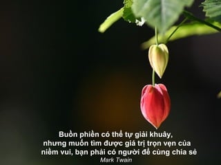 Buồn phiền có thể tự giải khuây,
nhưng muốn tìm được giá trị trọn vẹn của
niềm vui, bạn phải có người để cùng chia sẻ
                Mark Twain
 