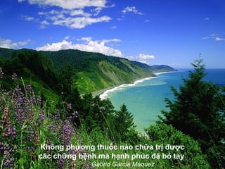 Không phương thuốc nào chữa trị được
các chứng bệnh mà hạnh phúc đã bó tay
             Gabrid Garcia Maquez
 