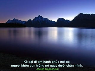 Kẻ dại đi tìm hạnh phúc nơi xa,
người khôn vun trồng nó ngay dưới chân mình.
               James Oppenheim
 
