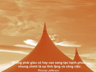 Không phải giàu có hay cao sang tạo hạnh phúc
   nhưng chính là sự tĩnh lặng và công việc.
               Thomas Jefferson
 