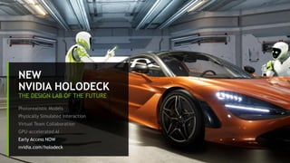 11
NEW
NVIDIA HOLODECK
THE DESIGN LAB OF THE FUTURE
Photorealistic Models
Physically Simulated Interaction
Virtual Team Collaboration
GPU-accelerated AI
Early Access NOW
nvidia.com/holodeck
 