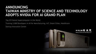 19
ANNOUNCING
TAIWAN MINISTRY OF SCIENCE AND TECHNOLOGY
ADOPTS NVIDIA FOR AI GRAND PLAN
Top 25 Fastest Supercomputer in the World
Training 3,000 Developers in AI for Manufacturing, IoT, Smart Cities, Healthcare
Startup Innovation Center
 