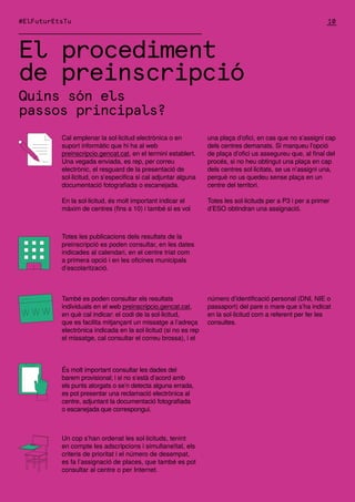 El procediment
de preinscripció
Quins són els
passos principals?
Cal emplenar la sol·licitud electrònica o en
suport informàtic que hi ha al web
preinscripcio.gencat.cat, en el termini establert.
Una vegada enviada, es rep, per correu
electrònic, el resguard de la presentació de
sol·licitud, on s’especifica si cal adjuntar alguna
documentació fotografiada o escanejada.
En la sol·licitud, és molt important indicar el
màxim de centres (fins a 10) i també si es vol
Totes les publicacions dels resultats de la
preinscripció es poden consultar, en les dates
indicades al calendari, en el centre triat com
a primera opció i en les oficines municipals
d’escolarització.
És molt important consultar les dades del
barem provisional; i si no s’està d’acord amb
els punts atorgats o se’n detecta alguna errada,
es pot presentar una reclamació electrònica al
centre, adjuntant la documentació fotografiada
o escanejada que correspongui.
Un cop s’han ordenat les sol·licituds, tenint
en compte les adscripcions i simultaneïtat, els
criteris de prioritat i el número de desempat,
es fa l’assignació de places, que també es pot
consultar al centre o per Internet.
També es poden consultar els resultats
individuals en el web preinscripcio.gencat.cat,
en què cal indicar: el codi de la sol·licitud,
que es facilita mitjançant un missatge a l’adreça
electrònica indicada en la sol·licitud (si no es rep
el missatge, cal consultar el correu brossa), i el
una plaça d’ofici, en cas que no s’assigni cap
dels centres demanats. Si marqueu l’opció
de plaça d’ofici us assegureu que, al final del
procés, si no heu obtingut una plaça en cap
dels centres sol·licitats, se us n’assigni una,
perquè no us quedeu sense plaça en un
centre del territori.
Totes les sol·licituds per a P3 i per a primer
d’ESO obtindran una assignació.
número d’identificació personal (DNI, NIE o
passaport) del pare o mare que s’ha indicat
en la sol·licitud com a referent per fer les
consultes.
10
#ElFuturEtsTu
 