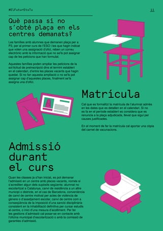 Les famílies amb alumnes que demanen plaça per a
P3, per al primer curs de l’ESO i les que hagin indicat
que volen una assignació d’ofici, reben un correu
electrònic amb la informació que no se’ls pot assignar
cap de les peticions que han formulat.
Aquestes famílies poden ampliar les peticions de la
sol·licitud de preinscripció dins el termini establert
en el calendari, d’entre les places vacants que hagin
quedat. Si no fan aquesta ampliació o no se’ls pot
assignar cap d’aquestes places, finalment se’ls
assigna una d’ofici.
Matrícula
Cal que es formalitzi la matrícula de l’alumnat admès
en les dates que es detallen en el calendari. Si no
es fa en el període establert es considera que es
renuncia a la plaça adjudicada, llevat que sigui per
causes justificades.
En el moment de fer la matrícula cal aportar una còpia
del carnet de vacunacions.
Admissió
durant
el curs
Quan les classes ja s’han iniciat, es pot demanar
l’admissió en un centre amb places vacants, només si
s’acrediten algun dels supòsits següents: alumnat no
escolaritzat a Catalunya, canvi de residència a un altre
municipi o districte, en el cas de Barcelona, conveniència
de canvi de centre motivat per actes de violència de
gènere o d’assetjament escolar, canvi de centre com a
conseqüència de la imposició d’una sanció disciplinària
consistent en la inhabilitació definitiva per cursar estudis
al centre, o inici d’una mesura d’acolliment. Per fer
les gestions d’admissió cal posar-se en contacte amb
l’oficina municipal d’escolarització o amb la comissió de
garanties d’admissió.
Què passa si no
s’obté plaça en els
centres demanats?
#ElFuturEtsTu 11
 