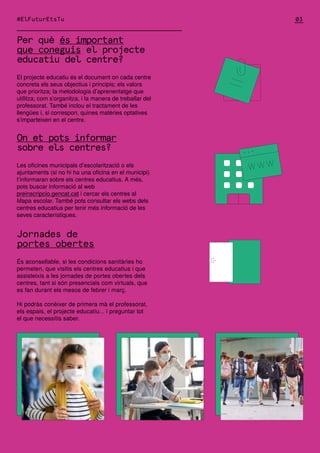 Per què és important
que coneguis el projecte
educatiu del centre?
El projecte educatiu és el document on cada centre
concreta els seus objectius i principis; els valors
que prioritza; la metodologia d’aprenentatge que
utilitza; com s’organitza, i la manera de treballar del
professorat. També inclou el tractament de les
llengües i, si correspon, quines matèries optatives
s’imparteixen en el centre.
On et pots informar
sobre els centres?
Les oficines municipals d’escolarització o els
ajuntaments (si no hi ha una oficina en el municipi)
t’informaran sobre els centres educatius. A més,
pots buscar informació al web
preinscripcio.gencat.cat i cercar els centres al
Mapa escolar. També pots consultar els webs dels
centres educatius per tenir més informació de les
seves característiques.
Jornades de
portes obertes
És aconsellable, si les condicions sanitàries ho
permeten, que visitis els centres educatius i que
assisteixis a les jornades de portes obertes dels
centres, tant si són presencials com virtuals, que
es fan durant els mesos de febrer i març.
Hi podràs conèixer de primera mà el professorat,
els espais, el projecte educatiu... i preguntar tot
el que necessitis saber.
03
#ElFuturEtsTu
 