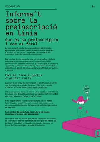#ElFuturEtsTu
Informa’t
sobre la
preinscripció
en línia
Què és la preinscripció
i com es farà?
La preinscripció escolar és un procediment administratiu
per assignar una plaça a cadascun dels infants o joves que
s’escolaritzen per primera vegada en un centre educatiu
determinat, de forma ordenada i transparent.
Les famílies han de presentar una sol·licitud, indicant la llista
ordenada de centres que demanen i especificant-ne les
circumstàncies (residència habitual, si l’infant o jove té un germà
o germana al mateix centre, si té alguna necessitat educativa
específica...). Només es pot presentar una sol·licitud per alumne
o alumna.
Com es farà a partir
d’aquest curs?
Enguany la sol·licitud de preinscripció és electrònica i es pot fer
des de qualsevol ordinador, tauleta o mòbil amb connexió
a Internet, accedint al web preinscripcio.gencat.cat.
Cal que el pare, la mare o el tutor o tutora legal que faci el tràmit
tingui una eina d’identificació digital, com pot ser la T-CAT, el DNI
electrònic, el sistema Cl@ve o l’IdCAT Mòbil.
Si no es pot obtenir una identificació digital, s’ha d’utilitzar
la sol·licitud en suport informàtic, en què caldrà adjuntar la
documentació identificativa de la persona sol·licitant per motius
de seguretat.
Si el nombre de sol·licituds és inferior a les places
disponibles, la plaça està assegurada.
Quan hi ha més sol·licituds que places, s’apliquen uns criteris
de prioritat per ordenar les sol·licituds i assignar les places. La
puntuació s’estableix en relació amb el centre demanat en
primer lloc i es manté per a la resta de peticions.
04
 