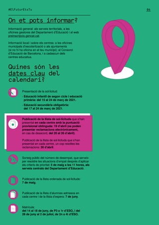 On et pots informar?
Informació general: als serveis territorials, a les
oficines gestores del Departament d’Educació i al web
preinscripcio.gencat.cat.
Informació local i sobre els centres: a les oficines
municipals d’escolarització o als ajuntaments
(si no hi ha oficina en el teu municipi); al Consorci
d’Educació de Barcelona, i a cadascun dels
centres educatius.
Quines són les
dates clau del
calendari?
#ElFuturEtsTu
Presentació de la sol·licitud:
· Educació infantil de segon cicle i educació
primària: del 15 al 24 de març de 2021.
· Educació secundària obligatòria:
del 17 al 24 de març de 2021.
Publicació de la llista de sol·licituds que s’han
presentat en cada centre amb la puntuació
provisional obtinguda: 19 d’abril (es poden
presentar reclamacions electrònicament,
en cas de desacord, del 20 al 26 d’abril).
Publicació de la llista de sol·licituds que s’han
presentat en cada centre, un cop resoltes les
reclamacions: 30 d’abril.
Sorteig públic del número de desempat, que serveix
per resoldre les situacions d’empat després d’aplicar
els criteris de prioritat: 5 de maig a les 11 hores, als
serveis centrals del Departament d’Educació.
Publicació de la llista ordenada de sol·licituds:
7 de maig.
Publicació de la llista d’alumnes admesos en
cada centre i de la llista d’espera: 7 de juny.
Matrícula:
del 14 al 18 de juny, de P3 a 1r d’ESO, i del
28 de juny al 2 de juliol, de 2n a 4t d’ESO.
06
 