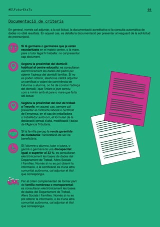 Documentació de criteris
Si té germans o germanes que ja estan
escolaritzats en el mateix centre, o la mare,
pare o tutor legal hi treballa: no cal presentar
cap document.
Segons la proximitat del domicili
habitual al centre educatiu: es consultaran
electrònicament les dades del padró per
obtenir l’adreça del domicili familiar. Si no
es poden obtenir, aleshores caldrà adjuntar
un certificat o volant de convivència de
l’alumne o alumna, on ha de constar l’adreça
del domicili i que l’infant o jove conviu
com a mínim amb el pare o mare que fa la
sol·licitud.
Segons la proximitat del lloc de treball
a l’escola: en aquest cas, sempre cal
presentar el contracte laboral o certificat
de l’empresa; en el cas de treballadora
o treballador autònom, el formulari de la
declaració censal d’alta, modificació i baixa
de l’Agència Tributària.
Si la família percep la renda garantida
de ciutadania: l’acreditació de ser-ne
beneficiària.
Si l’alumne o alumna, tutor o tutora, o
germà o germana té una discapacitat
igual o superior al 33 %: es consultaran
electrònicament les bases de dades del
Departament de Treball, Afers Socials
i Famílies. Només si no es pot obtenir la
informació, o la certificació és d’una altra
comunitat autònoma, cal adjuntar el títol
que correspongui.
Per al criteri complementari de formar part
de família nombrosa o monoparental:
es consultaran electrònicament les bases
de dades del Departament de Treball,
Afers Socials i Famílies. Només si no es
pot obtenir la informació, o és d’una altra
comunitat autònoma, cal adjuntar el títol
que correspongui.
En general, només cal adjuntar, a la sol·licitud, la documentació acreditativa si la consulta automàtica de
dades no obté resultats. En aquest cas, es detalla la documentació per presentar al resguard de la sol·licitud
de preinscripció.
08
#ElFuturEtsTu
 