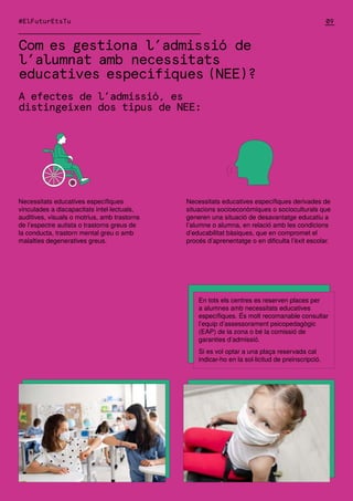 Com es gestiona l’admissió de
l’alumnat amb necessitats
educatives específiques (NEE)?
A efectes de l’admissió, es
distingeixen dos tipus de NEE:
#ElFuturEtsTu
En tots els centres es reserven places per
a alumnes amb necessitats educatives
específiques. És molt recomanable consultar
l’equip d’assessorament psicopedagògic
(EAP) de la zona o bé la comissió de
garanties d’admissió.
Si es vol optar a una plaça reservada cal
indicar-ho en la sol·licitud de preinscripció.
Necessitats educatives específiques
vinculades a discapacitats intel·lectuals,
auditives, visuals o motrius, amb trastorns
de l’espectre autista o trastorns greus de
la conducta, trastorn mental greu o amb
malalties degeneratives greus.
Necessitats educatives específiques derivades de
situacions socioeconòmiques o socioculturals que
generen una situació de desavantatge educatiu a
l’alumne o alumna, en relació amb les condicions
d’educabilitat bàsiques, que en compromet el
procés d’aprenentatge o en dificulta l’èxit escolar.
09
 