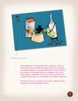 Mezcla todo junto.


          Este limpiador es concentrado: ocuparás sólo un
          chorrito en una cubeta de agua para lavar el piso.
          Se puede utilizar en atomizador para lavar la barra,
          las mesas, el refrigerador, los azulejos, etc. No ol-
          vides agitar muy bien antes de usarlo ya que los
          aceites esenciales se acumulan en la parte superior.

          Como lo verás a lo largo de la guía, algunos usos
          requieren este limpiador puro.




                                                                  7
 