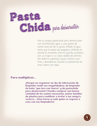 Pasta
 Chid a para desincrustar
                      Haz tu propia pastachida para desincrustar
                      con bicarbonato, agua y unas gotas de
                      aceite esencial de tu gusto. Añade el agua
                      hasta que la pasta sea pegajosa. Utilízala en
                      donde lo necesites (horno, parrilla, azulejos)
                      con un trapo o un viejo cepillo de dientes.
                      No daña la superficie, quita muchas man-
                      chas y desodoriza. Guarda tu pastachida en
                      unas cajitas con tapa.




Para multiplicar...

           ¿Porque no organizar un día de fabricación de
           limpiador multi uso megafabuloso, de limpiador
           de baño “que lava con fuerza” y de pastachida
           para desincrustar? Puedes comprar una buena
           cantidad de los cuates necesarios, juntar botellas
           de plástico para reutilizar e invitar a tus amig@s,
           vecin@s... ¡Unas horas y cada quién se regresa a
           casa con sus limpiadores!




                                                                       9
 