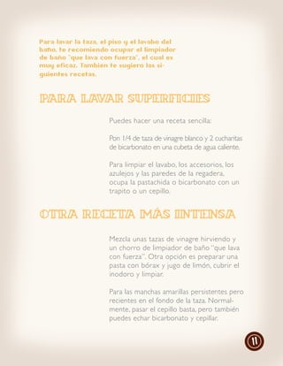 Para lavar la taza, el piso y el lavabo del
baño, te recomiendo ocupar el limpiador
de baño “que lava con fuerza”, el cual es
muy eficaz. También te sugiero las si-
guientes recetas.




para lavar superficies
                      Puedes hacer una receta sencilla:

                      Pon 1/4 de taza de vinagre blanco y 2 cucharitas
                      de bicarbonato en una cubeta de agua caliente.

                      Para limpiar el lavabo, los accesorios, los
                      azulejos y las paredes de la regadera,
                      ocupa la pastachida o bicarbonato con un
                      trapito o un cepillo.


Otra receta más intensa
                      Mezcla unas tazas de vinagre hir viendo y
                      un chorro de limpiador de baño “que lava
                      con fuerza”. Otra opción es preparar una
                      pasta con bórax y jugo de limón, cubrir el
                      inodoro y limpiar.

                      Para las manchas amarillas persistentes pero
                      recientes en el fondo de la taza. Normal-
                      mente, pasar el cepillo basta, pero también
                      puedes echar bicarbonato y cepillar.


                                                                         11
 