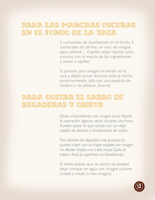 para las manchas oscuras
en el fondo de la taza
        3 cucharadas de bicarbonato en el fondo, 3
        cucharadas de sal fina, un vaso de vinagre,
        agua caliente… Cepillar, dejar reposar unos
        minutos con la mezcla de los ingredientes,
        y volver a cepillar.

        Si persiste, pon vinagre hir viendo en la
        taza y déjalo actuar durante toda la noche;
        posteriormente, talla con una espátula de
        madera o de plástico. ¡Suer te!


PARA QUITAR EL SARRO DE
REGADERAS Y GRIFOS
        Quita el excedente con vinagre puro. Repite
        la operación algunas veces durante una hora.
        Puedes quitar lo que queda con un viejo
        cepillo de dientes y bicarbonato de sodio.

        Para disolver los depósitos más gruesos, los
        puedes cubrir con un trapo mojado con vinagre
        no diluido. Déjalo una o dos horas. Quita el
        trapo y frota la superficie con bicarbonato.

        Si tienes piezas que se quitan, las puedes
        dejar remojar en agua con vinagre caliente
        (mitad y mitad, o más vinagre).


                                                        12
 