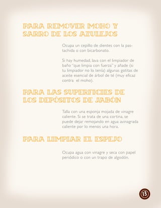 PARA remover moho y
sarro de los azulejos
        Ocupa un cepillo de dientes con la pas-
        tachida o con bicarbonato.

        Si hay humedad, lava con el limpiador de
        baño “que limpia con fuerza” y añade (si
        tu limpiador no lo tenía) algunas gotitas de
        aceite esencial de árbol de té (muy eficaz
        contra el moho).


PARA LAS SUPERFICIES DE
LOS DEPÓSITOS DE JABÓN
        Talla con una esponja mojada de vinagre
        caliente. Si se trata de una cor tina, se
        puede dejar remojando en agua avinagrada
        caliente por lo menos una hora.


PARA LIMPIAR EL ESPEJO
        Ocupa agua con vinagre y seca con papel
        periódico o con un trapo de algodón.




                                                       13
 