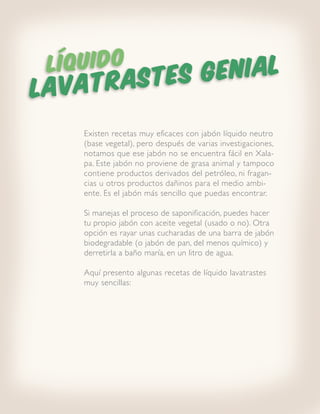 LÍQUIDO       ENIAL
LAVATR ASTES G

    Existen recetas muy eficaces con jabón líquido neutro
    (base vegetal), pero después de varias investigaciones,
    notamos que ese jabón no se encuentra fácil en Xala-
    pa. Este jabón no proviene de grasa animal y tampoco
    contiene productos derivados del petróleo, ni fragan-
    cias u otros productos dañinos para el medio ambi-
    ente. Es el jabón más sencillo que puedas encontrar.

    Si manejas el proceso de saponificación, puedes hacer
    tu propio jabón con aceite vegetal (usado o no). Otra
    opción es rayar unas cucharadas de una barra de jabón
    biodegradable (o jabón de pan, del menos químico) y
    derretirla a baño maría, en un litro de agua.

    Aquí presento algunas recetas de líquido lavatrastes
    muy sencillas:
 