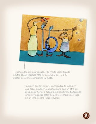 1 cucharadita de bicarbonato, 100 ml de jabón líquido
neutro (base vegetal), 400 ml de agua y de 15 a 20
gotitas de aceite esencial de tu gusto.


           También puedes rayar 3 cucharadas de jabón en
           una cazuela, ponerlo a baño maría con un litro de
           agua, dejar her vir a fuego lento; añadir media taza de
           vinagre y algunas gotas de aceite esencial (o el jugo
           de un limón) para luego envasar.




                                                                     16
 