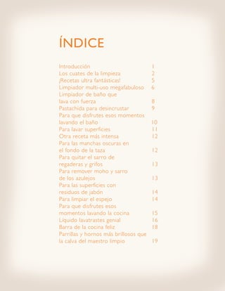 ÍNDICE
Introducción 					                     1
Los cuates de la limpieza 			          2
¡Recetas ultra fantásticas! 			        5
Limpiador multi-uso megafabuloso       6
Limpiador de baño que
lava con fuerza 					                  8
Pastachida para desincrustar 		        9
Para que disfrutes esos momentos
lavando el baño 			                    10
Para lavar superficies 			             11
Otra receta más intensa 			            12
Para las manchas oscuras en
el fondo de la taza 				               12
Para quitar el sarro de
regaderas y grifos 				                13
Para remover moho y sarro
de los azulejos 					                  13
Para las superficies con
residuos de jabón 				                 14
Para limpiar el espejo 			             14
Para que disfrutes esos
momentos lavando la cocina 		          15
Líquido lavatrastes genial 			         16
Barra de la cocina feliz 			           18
Parrillas y hornos más brillosos que
la calva del maestro limpio 		         19
 