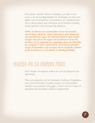 Este jabón resulta menos ecológico, ya que no es
     puro y no es biodegradable; sin embargo, es más ami-
     gable con el ambiente y económico en comparación
     con el lavatrastes que compras en la tienda. Aunado,
     evitas generar más envases de plástico.

     NOTA. En México se acostumbra lavar los trastes
     con la llave abierta… Una costumbre que desperdi-
     cia muchísima agua. Te recomendamos que mejor
     ocupes dos tinas de agua: en la primera lavas tus
     trastes; en la segunda los enjuagas (pon un chorrito
     de vinagre). Y para aprovechar al máximo, puedes
     regar tu hortaliza con el agua de la segunda cubeta
     (y de la primera, si tu jabón es biodegradable).




BARRA DE LA COCINA FELIZ
     Para limpiar el espacio sobre el cual se preparan los
     alimentos.

     Pasa una esponja con el limpiador multiuso megafabu-
     loso (concentrado). Puedes ocupar un atomizador,
     resulta muy práctico. Enjuagar y secar con un trapo. Si
     persisten las manchas, utiliza la pastachida.




                                                               17
 