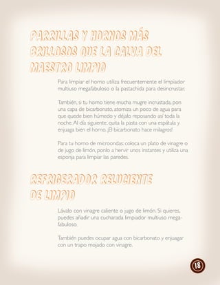 Parrillas y hornos más
brillosos que la calva del
Maestro Limpio
     Para limpiar el horno utiliza frecuentemente el limpiador
     multiuso megafabuloso o la pastachida para desincrustar.

     También, si tu horno tiene mucha mugre incrustada, pon
     una capa de bicarbonato, atomiza un poco de agua para
     que quede bien húmedo y déjalo reposando así toda la
     noche. Al día siguiente, quita la pasta con una espátula y
     enjuaga bien el horno. ¡El bicarbonato hace milagros!

     Para tu horno de microondas: coloca un plato de vinagre o
     de jugo de limón, ponlo a hervir unos instantes y utiliza una
     esponja para limpiar las paredes.



refrigerador reluciente
de limpio
     Lávalo con vinagre caliente o jugo de limón. Si quieres,
     puedes añadir una cucharada limpiador multiuso mega-
     fabuloso.

     También puedes ocupar agua con bicarbonato y enjuagar
     con un trapo mojado con vinagre.


                                                                     18
 