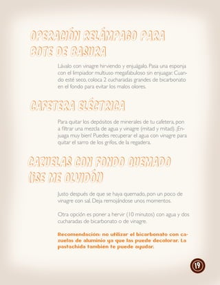 Operación relámpago para
bote de basura
     Lávalo con vinagre hirviendo y enjuágalo. Pasa una esponja
     con el limpiador multiuso megafabuloso sin enjuagar. Cuan-
     do esté seco, coloca 2 cucharadas grandes de bicarbonato
     en el fondo para evitar los malos olores.


CAFETERA ELeCTRICA
     Para quitar los depósitos de minerales de tu cafetera, pon
     a filtrar una mezcla de agua y vinagre (mitad y mitad). ¡En-
     juaga muy bien! Puedes recuperar el agua con vinagre para
     quitar el sarro de los grifos, de la regadera.


Cazuelas con fondo quemado
(¡se me olvidó!)
     Justo después de que se haya quemado, pon un poco de
     vinagre con sal. Deja remojándose unos momentos.

     Otra opción es poner a hervir (10 minutos) con agua y dos
     cucharadas de bicarbonato o de vinagre.

     Recomendación: no utilizar el bicarbonato con ca-
     zuelas de aluminio ya que las puede decolorar. La
     pastachida también te puede ayudar.



                                                                    19
 