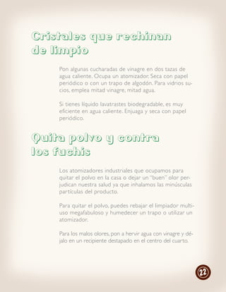 Cristales que rechinan
de limpio
    Pon algunas cucharadas de vinagre en dos tazas de
    agua caliente. Ocupa un atomizador. Seca con papel
    periódico o con un trapo de algodón. Para vidrios su-
    cios, emplea mitad vinagre, mitad agua.

    Si tienes líquido lavatrastes biodegradable, es muy
    eficiente en agua caliente. Enjuaga y seca con papel
    periódico.


Quita polvo y contra
los fuchis
    Los atomizadores industriales que ocupamos para
    quitar el polvo en la casa o dejar un “buen” olor per-
    judican nuestra salud ya que inhalamos las minúsculas
    par tículas del producto.

    Para quitar el polvo, puedes rebajar el limpiador multi-
    uso megafabuloso y humedecer un trapo o utilizar un
    atomizador.

    Para los malos olores, pon a hervir agua con vinagre y dé-
    jalo en un recipiente destapado en el centro del cuarto.




                                                                 22
 