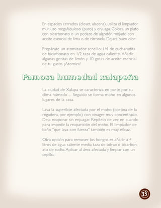 En espacios cerrados (closet, alacena), utiliza el limpiador
   multiuso megafabuloso (puro) y enjuaga. Coloca un plato
   con bicarbonato o un pedazo de algodón mojado con
   aceite esencial de lima o de citronela. Dejará buen olor.

   Prepárate un atomizador sencillo: 1/4 de cucharadita
   de bicarbonato en 1/2 taza de agua caliente. Añadir
   algunas gotitas de limón y 10 gotas de aceite esencial
   de tu gusto. ¡Atomiza!


Famosa humedad xalapeña
   La ciudad de Xalapa se caracteriza en par te por su
   clima húmedo… Seguido se forma moho en algunos
   lugares de la casa.

   Lava la superficie afectada por el moho (cor tina de la
   regadera, por ejemplo) con vinagre muy concentrado.
   Deja evaporar sin enjuagar. Repítelo de vez en cuando
   para impedir la reaparición del moho. El limpiador de
   baño “que lava con fuerza” también es muy eficaz.

   Otra opción para remover los hongos es añadir a 4
   litros de agua caliente media taza de bórax o bicarbon-
   ato de sodio. Aplicar al área afectada y limpiar con un
   cepillo.




                                                                  23
 