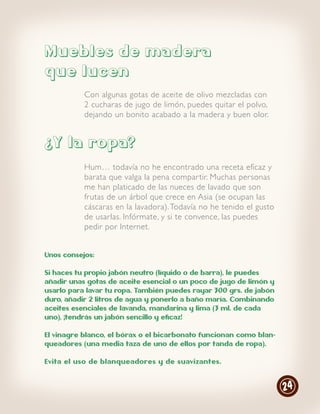 Muebles de madera
que lucen
           Con algunas gotas de aceite de olivo mezcladas con
           2 cucharas de jugo de limón, puedes quitar el polvo,
           dejando un bonito acabado a la madera y buen olor.


¿Y la ropa?
           Hum… todavía no he encontrado una receta eficaz y
           barata que valga la pena compar tir. Muchas personas
           me han platicado de las nueces de lavado que son
           frutas de un árbol que crece en Asia (se ocupan las
           cáscaras en la lavadora). Todavía no he tenido el gusto
           de usarlas. Infórmate, y si te convence, las puedes
           pedir por Internet.


Unos consejos:

Si haces tu propio jabón neutro (líquido o de barra), le puedes
añadir unas gotas de aceite esencial o un poco de jugo de limón y
usarlo para lavar tu ropa. También puedes rayar 300 grs. de jabón
duro, añadir 2 litros de agua y ponerlo a baño maría. Combinando
aceites esenciales de lavanda, mandarina y lima (3 ml. de cada
uno), ¡tendrás un jabón sencillo y eficaz!

El vinagre blanco, el bórax o el bicarbonato funcionan como blan-
queadores (una media taza de uno de ellos por tanda de ropa).

Evita el uso de blanqueadores y de suavizantes.



                                                                     24
 