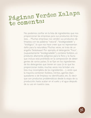 as Verdes Xalapa
Págin
te comenta:
    No podemos confiar en la lista de ingredientes que nos
    proporcionan las empresas para sus productos de limp-
    ieza… Muchas empresas nos venden sus productos de
    limpieza con las palabras “natural”, “biodegradable” y
    “biológico”, lo que nos hace creer que no representan
    daño para la naturaleza. Muchas veces, se trata de un
    engaño. Tatatataaan! Por ejemplo, el detergente “Foca”,
    (supuestamente “biodegradable”), contiene fosfatos, un
    producto altamente peligroso para la flora y la fauna
    que incluso está prohibido en la composición de deter-
    gentes de varios países. Si se fijan en los ingredientes
    de los detergentes que tienen en casa (si es que los
    proporcionan todos, muchas veces nos brindan una
    lista muy incompleta de los ingredientes…), verán que
    la mayoría contienen fosfatos, nitritos, agentes blan-
    queadores o de limpieza no identificados, etc. Es decir
    que son productos problemáticos desde la etapa de su
    producción, hasta acabar en el suelo y el agua después
    de su uso en nuestra casa.




                                                               25
 