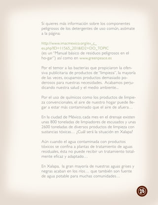 Si quieres más información sobre los componentes
peligrosos de los detergentes de uso común, asómate
a la página:

http://www.imacmexico.org/ev_ç_
es.php?ID=11565_201&ID2=DO_TOPIC
(es un “Manual básico de residuos peligrosos en el
ho-gar”) así como en www.greenpeace.es

Por el temor a las bacterias que propiciaron la ofen-
siva publicitaria de productos de “limpieza”, la mayoría
de las veces, ocupamos productos demasiado po-
derosos para nuestras necesidades. Acabamos perju-
dicando nuestra salud y el medio ambiente...

Por el uso de químicos como los productos de limpie-
za convencionales, el aire de nuestro hogar puede lle-
gar a estar más contaminado que el aire de afuera…

En la ciudad de México, cada mes en el drenaje existen
unas 800 toneladas de limpiadores de escusados y unas
2600 toneladas de diversos productos de limpieza con
sustancias tóxicas… ¿Cuál será la situación en Xalapa?

Aún cuando el agua contaminada con productos
tóxicos se confina a plantas de tratamiento de aguas
residuales, ésta no puede recibir un tratamiento total-
mente eficaz y adaptado…

En Xalapa, la gran mayoría de nuestras aguas grises y
negras acaban en los ríos… que también son fuente
de agua potable para muchas comunidades…


                                                           26
 