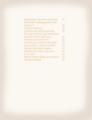 Refrigerador reluciente de limpio 	   19
Operación relámpago para bote
de basura						                       20
Cafetera eléctrica 				               20
Cazuelas con fondo quemado 		         20
Para que disfrutes esos momentos
lavando el resto de la casa 		        21
Plomería de buen humor 			            22
Cristales que rechinan de limpio 	    23
Quita polvo y contra los fuchis 		    23
Famosa humedad xalapeña 		            24
Muebles de madera que lucen 		        25
¿Y la ropa? 					                     25
Páginas Verdes Xalapa te comenta 	    26
Agradecimientos				                   27
 