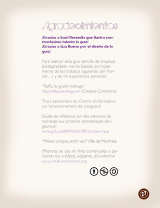 Agradecimientos
¡Gracias a Inari Resendiz que ilustra con-
muchísimo talento la guía!
¡Gracias a Liza Bueno por el diseño de la
guía!


Para realizar esta guía sencilla de limpieza
biodegradable, me he basado principal-
mente de los trabajos siguientes (en fran-
cés…) y de mi experiencia personal:

“Raffa, le grand ménage”
http://raffa.over-blog.com (Creative Commons)

Trucs saisonniers du Centre d’information
sur l’environnement de Longueuil

Guide de référence sur des solutions de
rechange aux produits domestiques dan-
geureux:
www.gnb.ca/0009/0369/0012/index-f.asp

“Maison propre, jardin vert” Ville de Montréal.

¡Mientras se use sin fines comerciales y po-
niendo los créditos, adelante, difundamos!
www.creativecommons.org




                                                  27
 