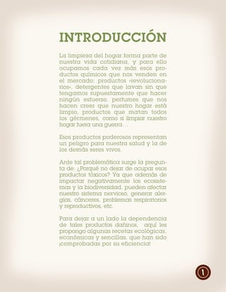 INTRODUCCIÓN
La limpieza del hogar forma parte de
nuestra vida cotidiana, y para ello
ocupamos cada vez más esos pro-
ductos químicos que nos venden en
el mercado: productos «revoluciona-
rios», detergentes que lavan sin que
tengamos supuestamente que hacer
ningún esfuerzo, perfumes que nos
hacen creer que nuestro hogar está
limpio, productos que matan todos
los gérmenes, como si limpiar nuestro
hogar fuera una guerra…

Esos productos poderosos representan
un peligro para nuestra salud y la de
los demás seres vivos.

Ante tal problemática surge la pregun-
ta de: ¿Porqué no dejar de ocupar esos
productos tóxicos? Ya que además de
impactar negativamente los ecosiste-
mas y la biodiversidad, pueden afectar
nuestro sistema nervioso, generar aler-
gias, cánceres, problemas respiratorios
y reproductivos, etc.

Para dejar a un lado la dependencia
de tales productos dañinos, aquí les
propongo algunas recetas ecológicas,
económicas y sencillas, que han sido
¡comprobadas por su eficiencia!




                                          1
 