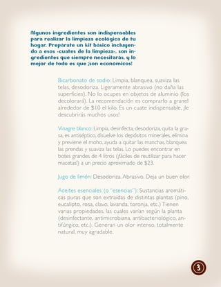 Algunos ingredientes son indispensables
para realizar la limpieza ecológica de tu
hogar. Prepárate un kit básico incluyen-
do a esos «cuates de la limpieza», son in-
gredientes que siempre necesitarás, y lo
mejor de todo es que ¡son económicos!


          Bicarbonato de sodio: Limpia, blanquea, suaviza las
          telas, desodoriza. Ligeramente abrasivo (no daña las
          superficies). No lo ocupes en objetos de aluminio (los
          decolorará). La recomendación es comprarlo a granel
          alrededor de $10 el kilo. Es un cuate indispensable, ¡le
          descubrirás muchos usos!

          Vinagre blanco: Limpia, desinfecta, desodoriza, quita la gra-
          sa, es antiséptico, disuelve los depósitos minerales, elimina
          y previene el moho, ayuda a quitar las manchas, blanquea
          las prendas y suaviza las telas. Lo puedes encontrar en
          botes grandes de 4 litros (¡fáciles de reutilizar para hacer
          macetas!) a un precio aproximado de $23.

          Jugo de limón: Desodoriza. Abrasivo. Deja un buen olor.

          Aceites esenciales (o “esencias”): Sustancias aromáti-
          cas puras que son extraídas de distintas plantas (pino,
          eucalipto, rosa, clavo, lavanda, toronja, etc.) Tienen
          varias propiedades, las cuales varían según la planta
          (desinfectante, antimicrobiana, antibacteriológico, an-
          tifúngico, etc.). Generan un olor intenso, totalmente
          natural, muy agradable.




                                                                          3
 