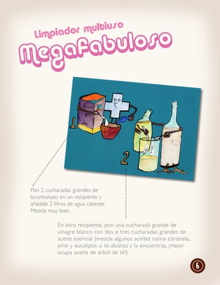 r multiuso
            uloso
 Limpiado

M   eg afab




Pon 2 cucharadas grandes de
bicarbonato en un recipiente y
añádale 2 litros de agua caliente.
Mezcla muy bien.

            En otro recipiente, pon una cucharada grande de
            vinagre blanco con dos o tres cucharadas grandes de
            aceite esencial (mezcla algunos aceites como citronela,
            pino y eucalipto; si te alcanza y la encuentras, ¡mejor
            ocupa aceite de árbol de té!)

                                                                      6
 
