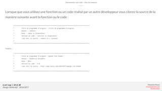 Alexandre Rivaux
arivaux@gmail.com
ixd.education
e-art sup | 3A & 3B
Design Génératif - 2016/2017
Lorsque que vous utilisez une fonction ou un code réalisé par un autre développeur vous citerez la source de la
manière suivante avant la fonction ou le code :
/***************************************************************************************
* Titre du programme d’origine : <Titre du programme d’origine>
* Auteur : <auteur>
* Date : <date si disponible>
* Version du code : <version si disponible>
* Lien vers la source : <where it's located>
*
***************************************************************************************/
Exemple :
/***************************************************************************************
* Titre du programme d’origine : OpenGL Rim Shader
* Auteur : Diederick Huijbers
* Date : 2014
* Version du code : 1.0
* Lien vers la source : http://www.roxlu.com/2014/037/opengl-rim-shader
*
***************************************************************************************/
Documenter son code : citer les sources
 