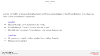 Alexandre Rivaux
arivaux@gmail.com
ixd.education
e-art sup | 3A & 3B
Design Génératif - 2016/2017
Modèles et Modules
Afin de permettre une production plus rapide et efficace vous disposerez de différents assets et modules qui
vous seront présentés lors des cours :
Assets :
➔ Dossier Google Drive du cours et des rendu
➔ Modèle Google Doc de documentation de projet
➔ Lien GitHub regroupant l’ensemble des cours/code du semestre
Modules :
➔ Organiser son travail, réaliser un planning en début de projet
➔ Documenter un projet
 