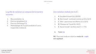 Alexandre Rivaux
arivaux@gmail.com
ixd.education
e-art sup | 3A & 3B
Design Génératif - 2016/2017
e-art sup | 3A & 3B
Design Interactif
Alexandre Rivaux
arivaux@gmail.com
ixd.education
La grille de notation se compose de la manière
suivante :
1. Documentation /5
2. Exercice (graphique) /5
3. Exercice (technique) /5
4. Méthodologie de Travail (assiduité en cours,
respect des rendus) /5
Une notation réalisée de A à E :
1. A : Excellent travail (16 à 20/20)
2. B : Bon travail - continuez comme ça (14 à 16/5)
3. C : Bien - poursuivez vos efforts (11 à 13/5)
4. D : Manque de Travail (8 à 10/5)
5. E : Aucun travail - où étiez vous? ( <= 7/5)
6. Total /20
NB : Pour tout rendu en retard un malus de -10pts
sera appliqué.
Grille de Notation
 